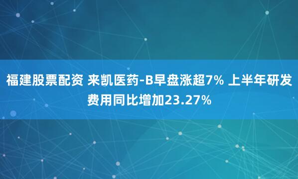 福建股票配资 来凯医药-B早盘涨超7% 上半年研发费用同比增加23.27%