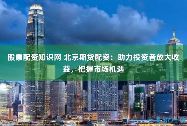 股票配资知识网 北京期货配资：助力投资者放大收益，把握市场机遇