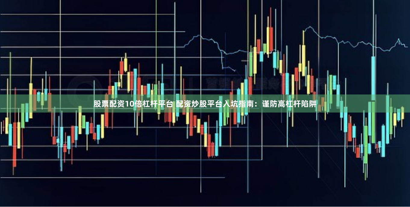 股票配资10倍杠杆平台 配资炒股平台入坑指南：谨防高杠杆陷阱