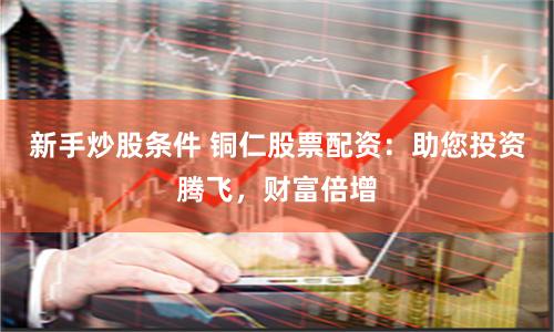 新手炒股条件 铜仁股票配资：助您投资腾飞，财富倍增